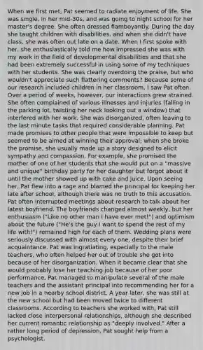 When we first met, Pat seemed to radiate enjoyment of life. She was single, in her mid-30s, and was going to night school for her master's degree. She often dressed flamboyantly. During the day she taught children with disabilities, and when she didn't have class, she was often out late on a date. When I first spoke with her, she enthusiastically told me how impressed she was with my work in the field of developmental disabilities and that she had been extremely successful in using some of my techniques with her students. She was clearly overdoing the praise, but who wouldn't appreciate such flattering comments? Because some of our research included children in her classroom, I saw Pat often. Over a period of weeks, however, our interactions grew strained. She often complained of various illnesses and injuries (falling in the parking lot, twisting her neck looking out a window) that interfered with her work. She was disorganized, often leaving to the last minute tasks that required considerable planning. Pat made promises to other people that were impossible to keep but seemed to be aimed at winning their approval; when she broke the promise, she usually made up a story designed to elicit sympathy and compassion. For example, she promised the mother of one of her students that she would put on a "massive and unique" birthday party for her daughter but forgot about it until the mother showed up with cake and juice. Upon seeing her, Pat flew into a rage and blamed the principal for keeping her late after school, although there was no truth to this accusation. Pat often interrupted meetings about research to talk about her latest boyfriend. The boyfriends changed almost weekly, but her enthusiasm ("Like no other man I have ever met!") and optimism about the future ("He's the guy I want to spend the rest of my life with!") remained high for each of them. Wedding plans were seriously discussed with almost every one, despite their brief acquaintance. Pat was ingratiating, especially to the male teachers, who often helped her out of trouble she got into because of her disorganization. When it became clear that she would probably lose her teaching job because of her poor performance, Pat managed to manipulate several of the male teachers and the assistant principal into recommending her for a new job in a nearby school district. A year later, she was still at the new school but had been moved twice to different classrooms. According to teachers she worked with, Pat still lacked close interpersonal relationships, although she described her current romantic relationship as "deeply involved." After a rather long period of depression, Pat sought help from a psychologist.