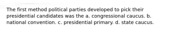 The first method political parties developed to pick their presidential candidates was the a. congressional caucus. b. national convention. c. presidential primary. d. state caucus.