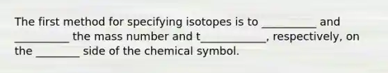 The first method for specifying isotopes is to __________ and __________ the mass number and t____________, respectively, on the ________ side of the chemical symbol.