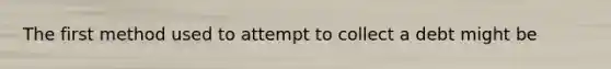 The first method used to attempt to collect a debt might be