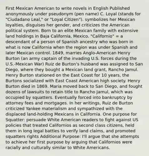 First Mexican American to write novels in English Published anonymously under pseudonym (pen name) C. Loyal (stands for "Ciudadano Leal," or "Loyal Citizen"). symbolizes her Mexican loyalties, disguises her gender, and criticizes <a href='https://www.questionai.com/knowledge/keiVE7hxWY-the-american' class='anchor-knowledge'>the american</a> political system. Born to an elite Mexican family with extensive land holdings in Baja California, Mexico. "Californio" = a descendant of a person of Spanish ancestry who was born in what is now California when the region was under Spanish and later Mexican control. 1849, marries Anglo-American Henry Burton (an army captain of the invading U.S. forces during the U.S.-Mexican War) Ruiz de Burton's husband was assigned to San Diego, where they bought a Mexican land grant, Rancho Jamul. Henry Burton stationed on the East Coast for 10 years, the Burtons socialized with East Coast American high society. Henry Burton died in 1869. Maria moved back to San Diego, and fought dozens of lawsuits to retain title to Rancho Jamul, which was occupied by squatters. Eventually forced into bankruptcy by attorney fees and mortgages. In her writings, Ruiz de Burton criticized Yankee materialism and sympathized with the displaced land-holding Mexicans in California. One purpose for Squatter: persuade White American readers to fight against US policies that treated Californios as second class citizens, held them in long legal battles to verify land claims, and promoted squatters rights Additional Purpose: I'll argue that she attempts to achieve her first purpose by arguing that Californios were racially and culturally similar to White Americans.