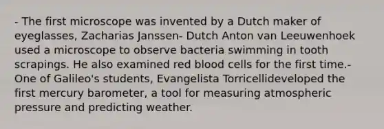 - The first microscope was invented by a Dutch maker of eyeglasses, Zacharias Janssen- Dutch Anton van Leeuwenhoek used a microscope to observe bacteria swimming in tooth scrapings. He also examined red blood cells for the first time.- One of Galileo's students, Evangelista Torricellideveloped the first mercury barometer, a tool for measuring atmospheric pressure and predicting weather.