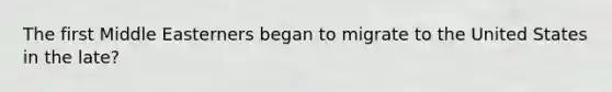 The first Middle Easterners began to migrate to the United States in the late?