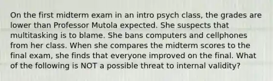 On the first midterm exam in an intro psych class, the grades are lower than Professor Mutola expected. She suspects that multitasking is to blame. She bans computers and cellphones from her class. When she compares the midterm scores to the final exam, she finds that everyone improved on the final. What of the following is NOT a possible threat to internal validity?