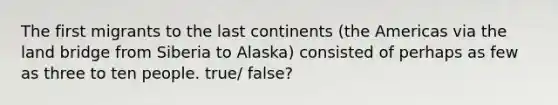 The first migrants to the last continents (the Americas via the land bridge from Siberia to Alaska) consisted of perhaps as few as three to ten people. true/ false?