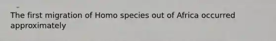 The first migration of Homo species out of Africa occurred approximately