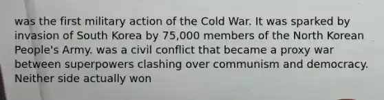 was the first military action of the Cold War. It was sparked by invasion of South Korea by 75,000 members of the North Korean People's Army. was a civil conflict that became a proxy war between superpowers clashing over communism and democracy. Neither side actually won