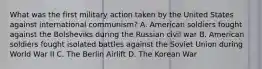 What was the first military action taken by the United States against international communism? A. American soldiers fought against the Bolsheviks during the Russian civil war B. American soldiers fought isolated battles against the Soviet Union during World War II C. The Berlin Airlift D. The Korean War