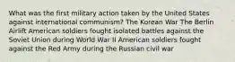 What was the first military action taken by the United States against international communism? The Korean War The Berlin Airlift American soldiers fought isolated battles against the Soviet Union during World War II American soldiers fought against the Red Army during the Russian civil war