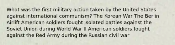 What was the first military action taken by the United States against international communism? The Korean War The Berlin Airlift American soldiers fought isolated battles against the Soviet Union during World War II American soldiers fought against the Red Army during the Russian civil war