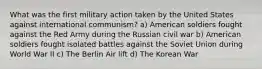 What was the first military action taken by the United States against international communism? a) American soldiers fought against the Red Army during the Russian civil war b) American soldiers fought isolated battles against the Soviet Union during World War II c) The Berlin Air lift d) The Korean War