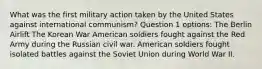 What was the first military action taken by the United States against international communism? Question 1 options: The Berlin Airlift The Korean War American soldiers fought against the Red Army during the Russian civil war. American soldiers fought isolated battles against the Soviet Union during World War II.