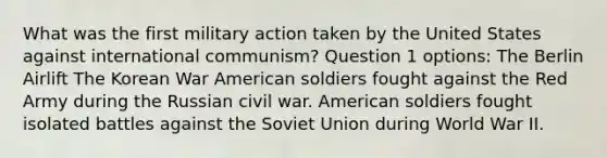 What was the first military action taken by the United States against international communism? Question 1 options: The Berlin Airlift The Korean War American soldiers fought against the Red Army during the Russian civil war. American soldiers fought isolated battles against the Soviet Union during World War II.