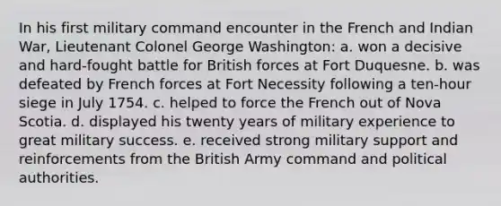 In his first military command encounter in the French and Indian War, Lieutenant Colonel George Washington: a. won a decisive and hard-fought battle for British forces at Fort Duquesne. b. was defeated by French forces at Fort Necessity following a ten-hour siege in July 1754. c. helped to force the French out of Nova Scotia. d. displayed his twenty years of military experience to great military success. e. received strong military support and reinforcements from the British Army command and political authorities.