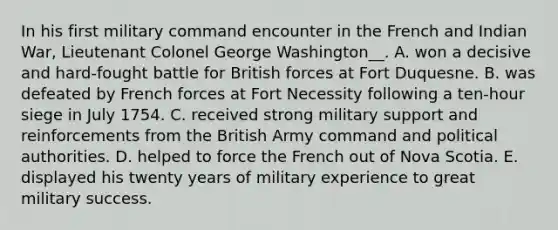 In his first military command encounter in the French and Indian War, Lieutenant Colonel George Washington__. A. won a decisive and hard-fought battle for British forces at Fort Duquesne. B. was defeated by French forces at Fort Necessity following a ten-hour siege in July 1754. C. received strong military support and reinforcements from the British Army command and political authorities. D. helped to force the French out of Nova Scotia. E. displayed his twenty years of military experience to great military success.