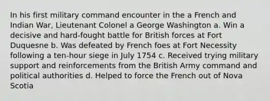 In his first military command encounter in the a French and Indian War, Lieutenant Colonel a George Washington a. Win a decisive and hard-fought battle for British forces at Fort Duquesne b. Was defeated by French foes at Fort Necessity following a ten-hour siege in July 1754 c. Received trying military support and reinforcements from the British Army command and political authorities d. Helped to force the French out of Nova Scotia