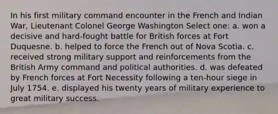 In his first military command encounter in the French and Indian War, Lieutenant Colonel George Washington Select one: a. won a decisive and hard-fought battle for British forces at Fort Duquesne. b. helped to force the French out of Nova Scotia. c. received strong military support and reinforcements from the British Army command and political authorities. d. was defeated by French forces at Fort Necessity following a ten-hour siege in July 1754. e. displayed his twenty years of military experience to great military success.