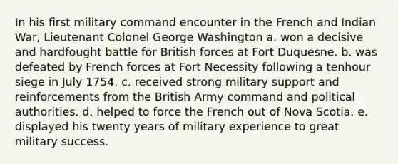 In his first military command encounter in the French and Indian War, Lieutenant Colonel George Washington a. won a decisive and hardfought battle for British forces at Fort Duquesne. b. was defeated by French forces at Fort Necessity following a tenhour siege in July 1754. c. received strong military support and reinforcements from the British Army command and political authorities. d. helped to force the French out of Nova Scotia. e. displayed his twenty years of military experience to great military success.