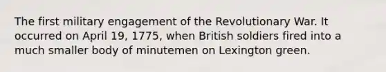 The first military engagement of the Revolutionary War. It occurred on April 19, 1775, when British soldiers fired into a much smaller body of minutemen on Lexington green.