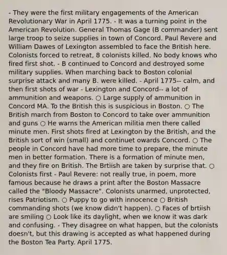 - They were the first military engagements of the American Revolutionary War in April 1775. - It was a turning point in the American Revolution. General Thomas Gage (B commander) sent large troop to seize supplies in town of Concord. Paul Revere and William Dawes of Lexington assembled to face the British here. Colonists forced to retreat, 8 colonists killed. No body knows who fired first shot. - B continued to Concord and destroyed some military supplies. When marching back to Boston colonial surprise attack and many B. were killed. - April 1775-- calm, and then first shots of war - Lexington and Concord-- a lot of ammunition and weapons. ○ Large supply of ammunition in Concord MA. To the British this is suspicious in Boston. ○ The British march from Boston to Concord to take over ammunition and guns ○ He warns the American militia men there called minute men. First shots fired at Lexington by the British, and the British sort of win (small) and continuet owards Concord. ○ The people in Concord have had more time to prepare, the minute men in better formation. There is a formation of minute men, and they fire on British. The Brtiish are taken by surprise that. ○ Colonists first - Paul Revere: not really true, in poem, more famous because he draws a print after the Boston Massacre called the "Bloody Massacre". Colonists unarmed, unprotected, rises Patriotism. ○ Puppy to go with innocence ○ British commanding shots (we know didn't happen). ○ Faces of brtiish are smiling ○ Look like its daylight, when we know it was dark and confusing. - They disagree on what happen, but the colonists doesn't, but this drawing is accepted as what happened during the Boston Tea Party. April 1775.