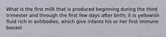 What is the first milk that is produced beginning during the third trimester and through the first few days after birth; it is yellowish fluid rich in antibodies, which give infants his or her first immune booast