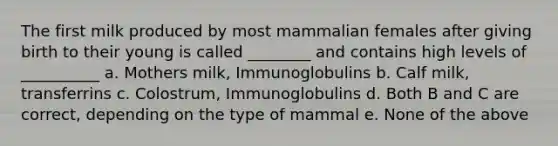 The first milk produced by most mammalian females after giving birth to their young is called ________ and contains high levels of __________ a. Mothers milk, Immunoglobulins b. Calf milk, transferrins c. Colostrum, Immunoglobulins d. Both B and C are correct, depending on the type of mammal e. None of the above