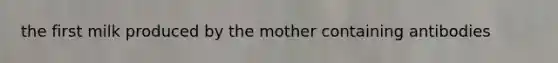 the first milk produced by the mother containing antibodies