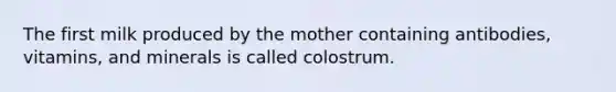 The first milk produced by the mother containing antibodies, vitamins, and minerals is called colostrum.