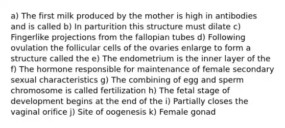 a) The first milk produced by the mother is high in antibodies and is called b) In parturition this structure must dilate c) Fingerlike projections from the fallopian tubes d) Following ovulation the follicular cells of the ovaries enlarge to form a structure called the e) The endometrium is the inner layer of the f) The hormone responsible for maintenance of female secondary sexual characteristics g) The combining of egg and sperm chromosome is called fertilization h) The fetal stage of development begins at the end of the i) Partially closes the vaginal orifice j) Site of oogenesis k) Female gonad