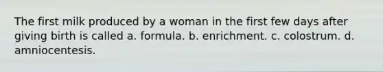 The first milk produced by a woman in the first few days after giving birth is called a. formula. b. enrichment. c. colostrum. d. amniocentesis.