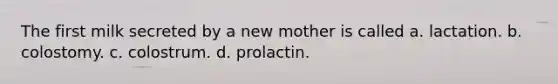 The first milk secreted by a new mother is called a. lactation. b. colostomy. c. colostrum. d. prolactin.