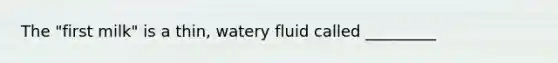 The "first milk" is a thin, watery fluid called _________