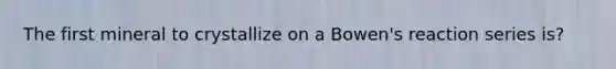 The first mineral to crystallize on a Bowen's reaction series is?