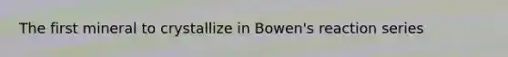 The first mineral to crystallize in Bowen's reaction series