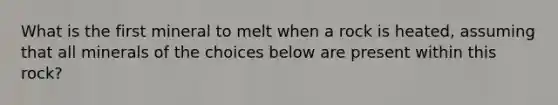 What is the first mineral to melt when a rock is heated, assuming that all minerals of the choices below are present within this rock?