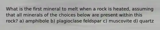 What is the first mineral to melt when a rock is heated, assuming that all minerals of the choices below are present within this rock? a) amphibole b) plagioclase feldspar c) muscovite d) quartz