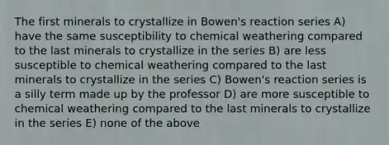 The first minerals to crystallize in Bowen's reaction series A) have the same susceptibility to chemical weathering compared to the last minerals to crystallize in the series B) are less susceptible to chemical weathering compared to the last minerals to crystallize in the series C) Bowen's reaction series is a silly term made up by the professor D) are more susceptible to chemical weathering compared to the last minerals to crystallize in the series E) none of the above