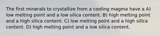 The first minerals to crystallize from a cooling magma have a A) low melting point and a low silica content. B) high melting point and a high silica content. C) low melting point and a high silica content. D) high melting point and a low silica content.