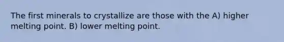 The first minerals to crystallize are those with the A) higher melting point. B) lower melting point.