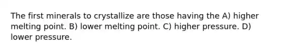The first minerals to crystallize are those having the A) higher melting point. B) lower melting point. C) higher pressure. D) lower pressure.