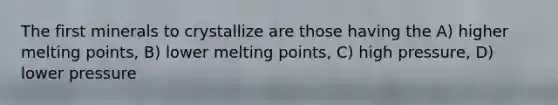 The first minerals to crystallize are those having the A) higher melting points, B) lower melting points, C) high pressure, D) lower pressure