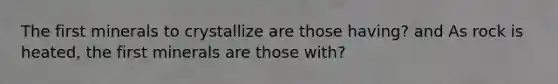 The first minerals to crystallize are those having? and As rock is heated, the first minerals are those with?