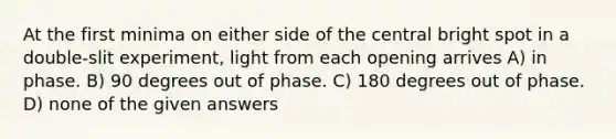 At the first minima on either side of the central bright spot in a double-slit experiment, light from each opening arrives A) in phase. B) 90 degrees out of phase. C) 180 degrees out of phase. D) none of the given answers