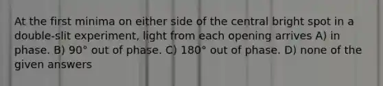 At the first minima on either side of the central bright spot in a double-slit experiment, light from each opening arrives A) in phase. B) 90° out of phase. C) 180° out of phase. D) none of the given answers