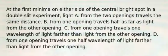 At the first minima on either side of the central bright spot in a double-slit experiment, light A. from the two openings travels the same distance. B. from one opening travels half as far as light from the other opening. C. from one opening travels one wavelength of light farther than light from the other opening. D. from one opening travels one half wavelength of light farther than light from the other opening.