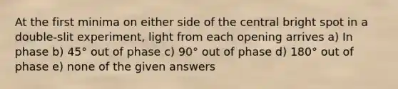 At the first minima on either side of the central bright spot in a double-slit experiment, light from each opening arrives a) In phase b) 45° out of phase c) 90° out of phase d) 180° out of phase e) none of the given answers