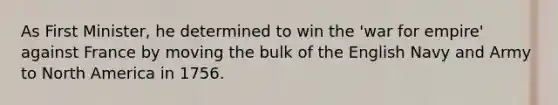 As First Minister, he determined to win the 'war for empire' against France by moving the bulk of the English Navy and Army to North America in 1756.