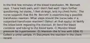 In the first few minutes of the blood transfusion, Mr. Bennett says, 'I have back pain, and I don't feel well.' Upon further questioning, he states, 'I feel strange, and my chest hurts.' The nurse suspects that the Mr. Bennett is experiencing a possible transfusion reaction. What steps should the nurse take in a suspected transfusion reaction? (Select all that apply.) A) Notify the blood bank regarding the reaction. B) Send the blood container and tubing to the blood bank. C) Monitor blood pressure for hypertension. D) Maintain the IV line with D5W. E) Collect a urine sample. F) Document the reaction in the client record.