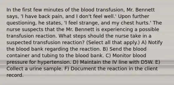 In the first few minutes of the blood transfusion, Mr. Bennett says, 'I have back pain, and I don't feel well.' Upon further questioning, he states, 'I feel strange, and my chest hurts.' The nurse suspects that the Mr. Bennett is experiencing a possible transfusion reaction. What steps should the nurse take in a suspected transfusion reaction? (Select all that apply.) A) Notify the blood bank regarding the reaction. B) Send the blood container and tubing to the blood bank. C) Monitor blood pressure for hypertension. D) Maintain the IV line with D5W. E) Collect a urine sample. F) Document the reaction in the client record.