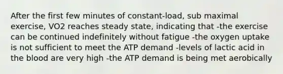 After the first few minutes of constant-load, sub maximal exercise, VO2 reaches steady state, indicating that -the exercise can be continued indefinitely without fatigue -the oxygen uptake is not sufficient to meet the ATP demand -levels of lactic acid in the blood are very high -the ATP demand is being met aerobically